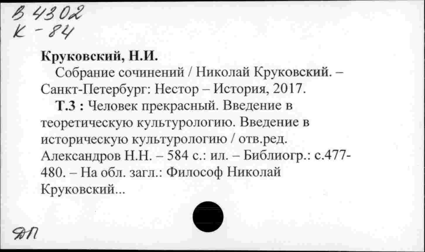 ﻿6
К - 7г/
Круковский, Н.И.
Собрание сочинений / Николай Круковский. -Санкт-Петербург: Нестор - История, 2017.
Т.З : Человек прекрасный. Введение в теоретическую культурологию. Введение в историческую культурологию / отв.ред. Александров Н.Н. - 584 с.: ил. - Библиогр.: с.477-480. - На обл. загл.: Философ Николай Круковский...